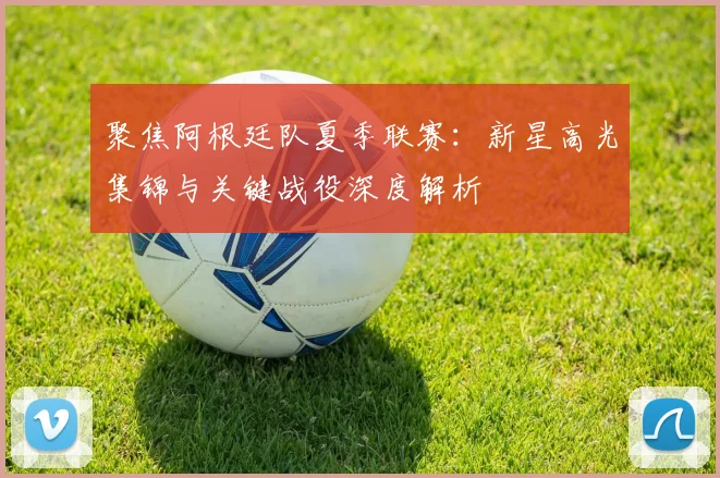 聚焦阿根廷队夏季联赛：新星高光集锦与关键战役深度解析