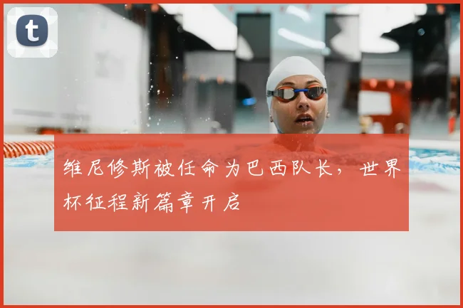 维尼修斯被任命为巴西队长，世界杯征程新篇章开启