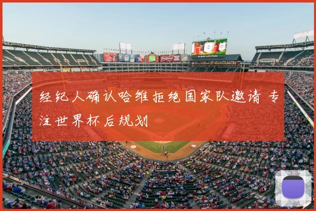 经纪人确认哈维拒绝国家队邀请 专注世界杯后规划