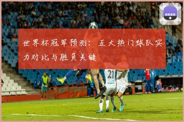 世界杯冠军预测:五大热门球队实力对比与胜负关键
