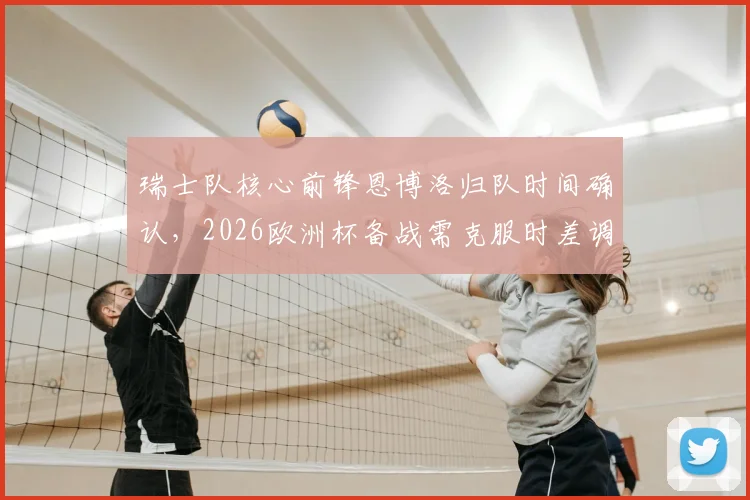 瑞士队核心前锋恩博洛归队时间确认，2026欧洲杯备战需克服时差调整，球员体能恢复成关键