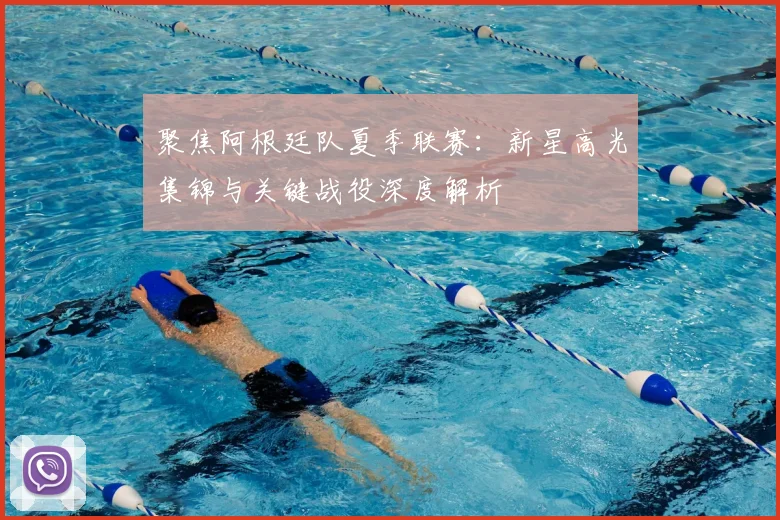 聚焦阿根廷队夏季联赛：新星高光集锦与关键战役深度解析