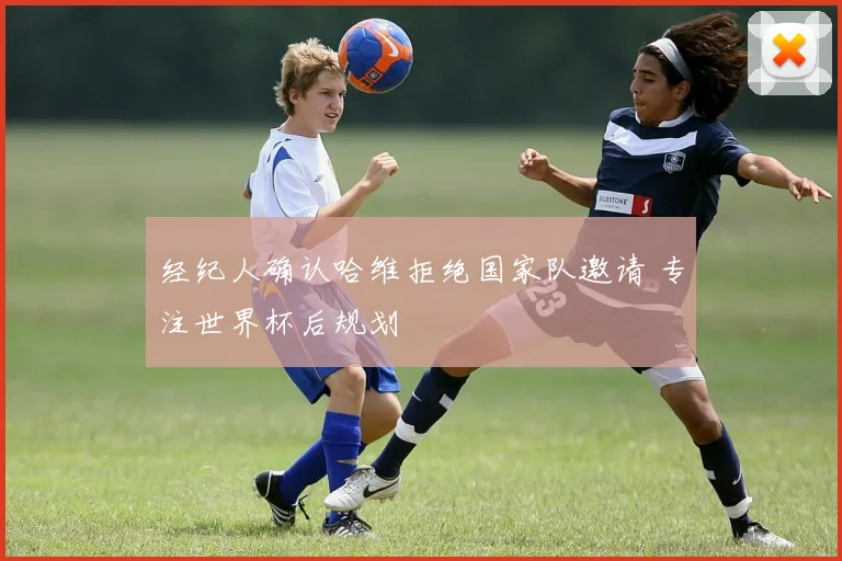 经纪人确认哈维拒绝国家队邀请 专注世界杯后规划
