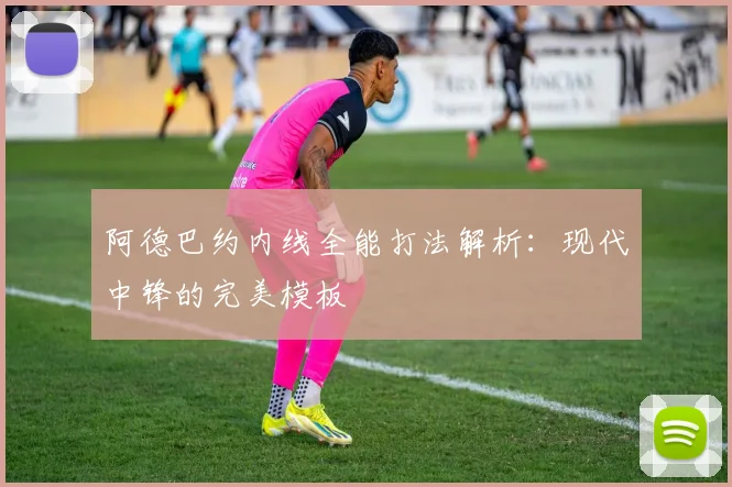 阿德巴约内线全能打法解析：现代中锋的完美模板