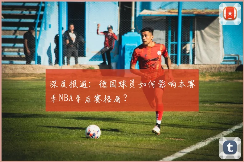 深度报道:德国球员如何影响本赛季NBA季后赛格局?