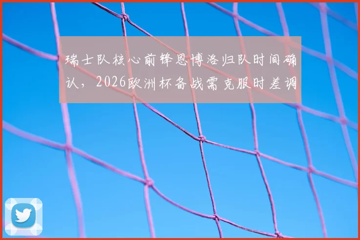 瑞士队核心前锋恩博洛归队时间确认,2026欧洲杯备战需克服时差调整,球员体能恢复成关键